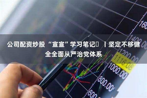 公司配资炒股 “宣宣”学习笔记⑱丨坚定不移健全全面从严治党体系