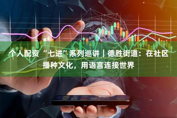 个人配资 “七进”系列巡讲｜德胜街道：在社区播种文化，用语言连接世界