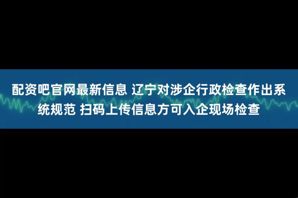 配资吧官网最新信息 辽宁对涉企行政检查作出系统规范 扫码上传信息方可入企现场检查