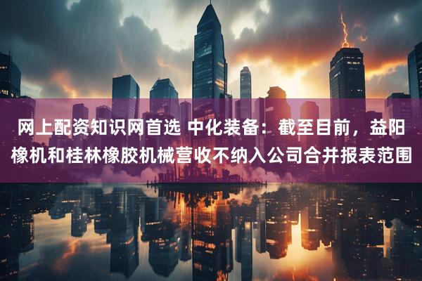 网上配资知识网首选 中化装备：截至目前，益阳橡机和桂林橡胶机械营收不纳入公司合并报表范围