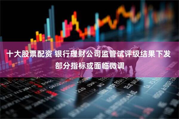 十大股票配资 银行理财公司监管试评级结果下发 部分指标或面临微调