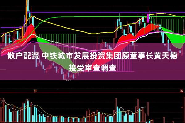 散户配资 中铁城市发展投资集团原董事长黄天德接受审查调查