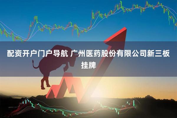 配资开户门户导航 广州医药股份有限公司新三板挂牌