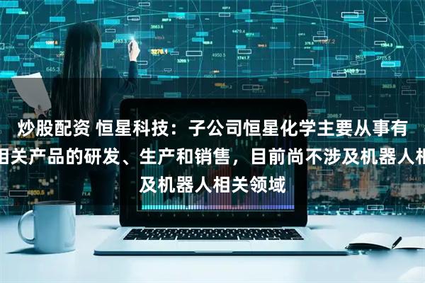 炒股配资 恒星科技：子公司恒星化学主要从事有机硅及相关产品的研发、生产和销售，目前尚不涉及机器人相关领域