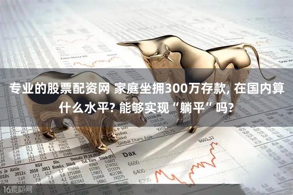 专业的股票配资网 家庭坐拥300万存款, 在国内算什么水平? 能够实现“躺平”吗?