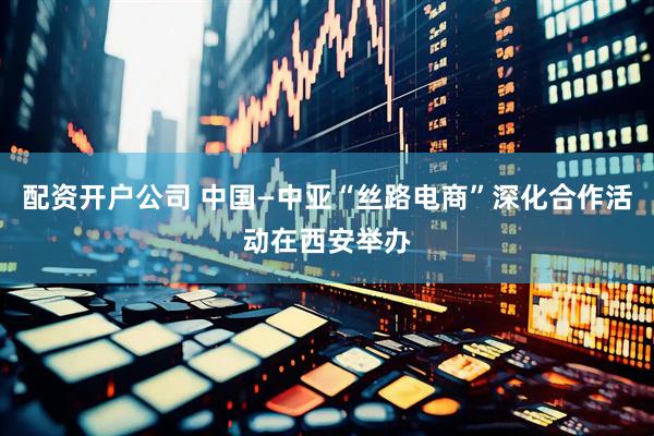 配资开户公司 中国—中亚“丝路电商”深化合作活动在西安举办