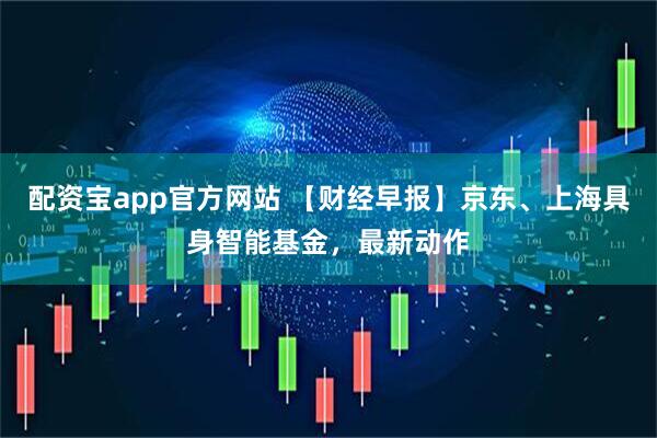 配资宝app官方网站 【财经早报】京东、上海具身智能基金，最新动作