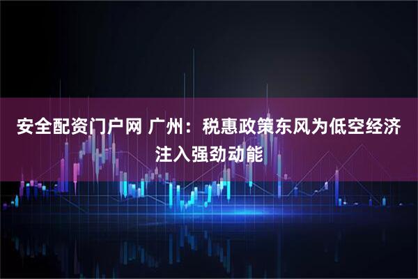 安全配资门户网 广州：税惠政策东风为低空经济注入强劲动能