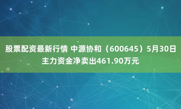 股票配资最新行情 中源协和（600645）5月30日主力资金净卖出461.90万元