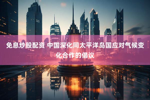免息炒股配资 中国深化同太平洋岛国应对气候变化合作的倡议