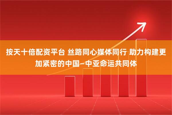 按天十倍配资平台 丝路同心媒体同行 助力构建更加紧密的中国—中亚命运共同体