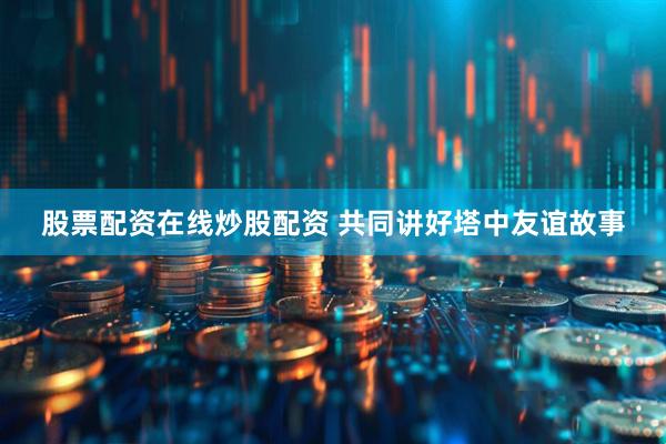 股票配资在线炒股配资 共同讲好塔中友谊故事