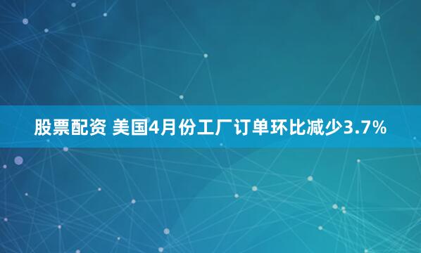 股票配资 美国4月份工厂订单环比减少3.7%