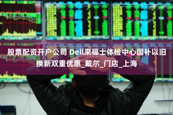 股票配资开户公司 Dell来福士体检中心国补以旧换新双重优惠_戴尔_门店_上海