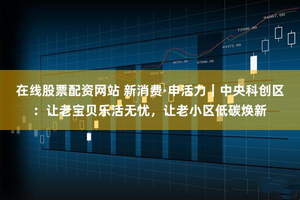 在线股票配资网站 新消费·申活力｜中央科创区：让老宝贝乐活无忧，让老小区低碳焕新