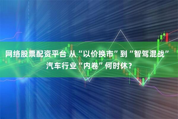 网络股票配资平台 从“以价换市”到“智驾混战” 汽车行业“内卷”何时休？
