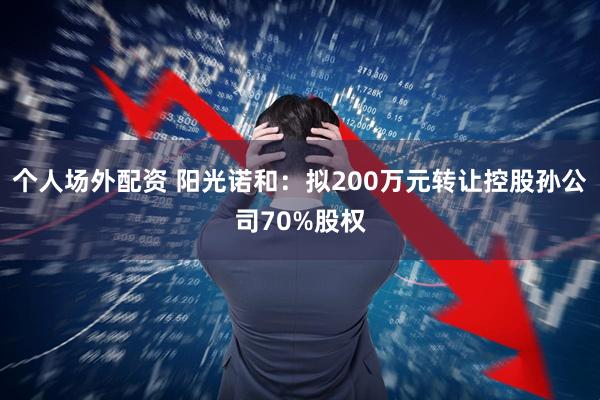 个人场外配资 阳光诺和：拟200万元转让控股孙公司70%股权